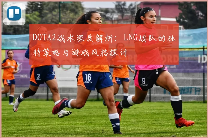 DOTA2战术深度解析：LNG战队的独特策略与游戏风格探讨