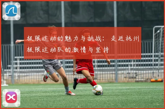 极限运动的魅力与挑战：走近杭州极限运动队的激情与坚持