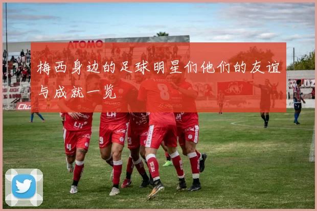 梅西身边的足球明星们他们的友谊与成就一览