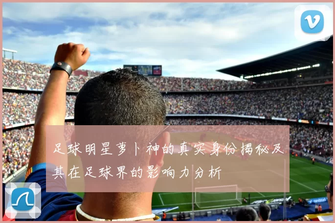 足球明星萝卜神的真实身份揭秘及其在足球界的影响力分析