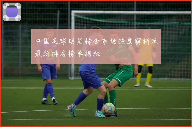 中国足球明星转会市场热度解析及最新排名榜单揭秘