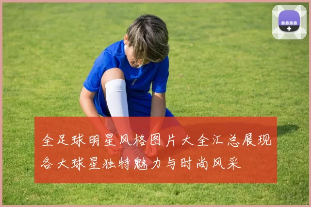 全足球明星风格图片大全汇总展现各大球星独特魅力与时尚风采