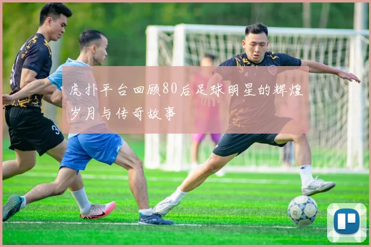 虎扑平台回顾80后足球明星的辉煌岁月与传奇故事
