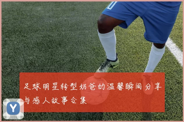 足球明星转型奶爸的温馨瞬间分享与感人故事合集