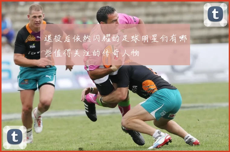 退役后依然闪耀的足球明星们有哪些值得关注的传奇人物