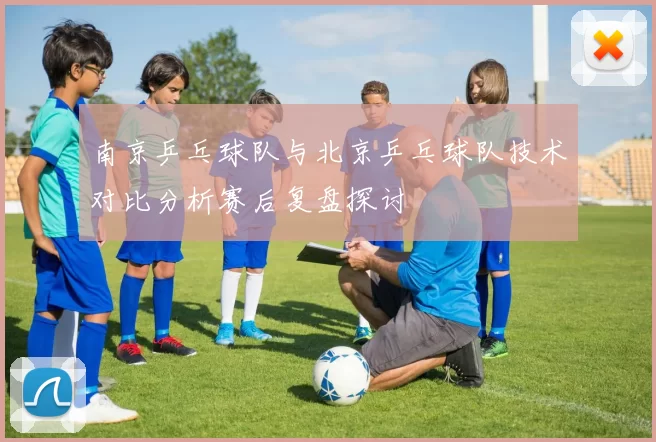 南京乒乓球队与北京乒乓球队技术对比分析赛后复盘探讨