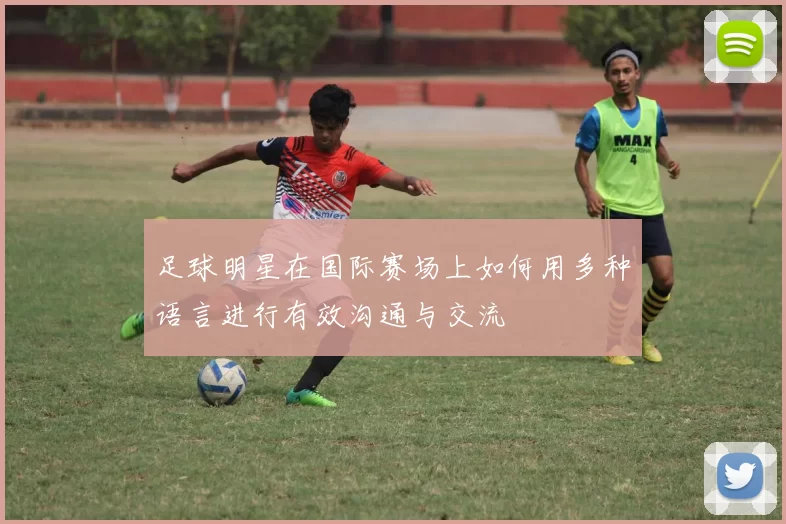 足球明星在国际赛场上如何用多种语言进行有效沟通与交流
