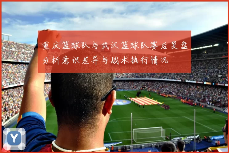 重庆篮球队与武汉篮球队赛后复盘分析意识差异与战术执行情况