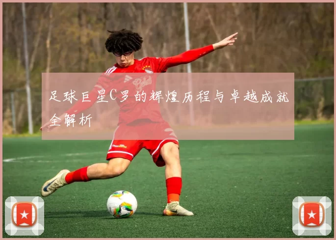 足球巨星C罗的辉煌历程与卓越成就全解析