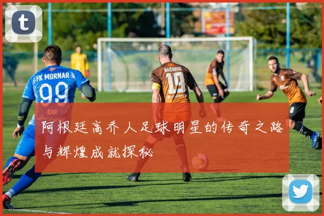 阿根廷高乔人足球明星的传奇之路与辉煌成就探秘