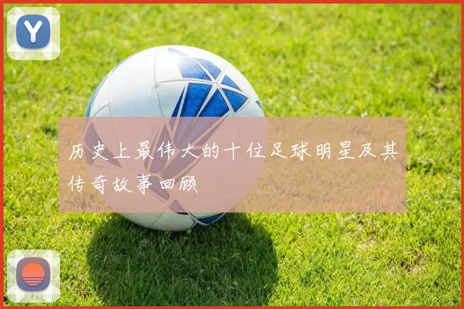 历史上最伟大的十位足球明星及其传奇故事回顾