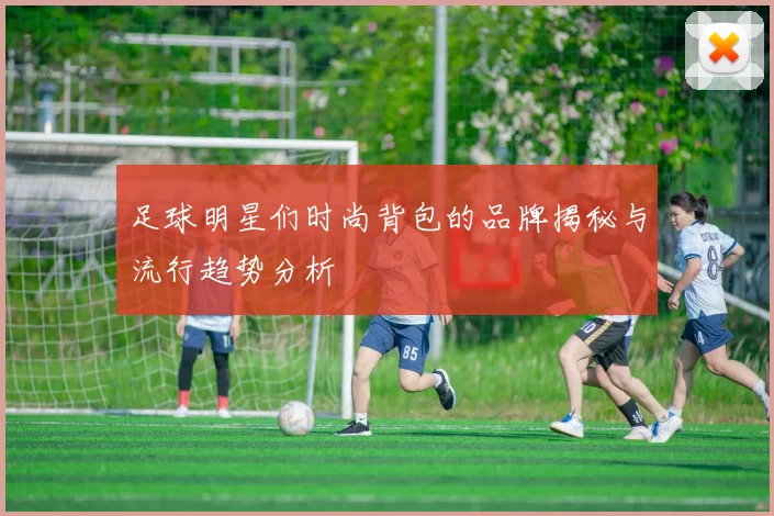 足球明星们时尚背包的品牌揭秘与流行趋势分析