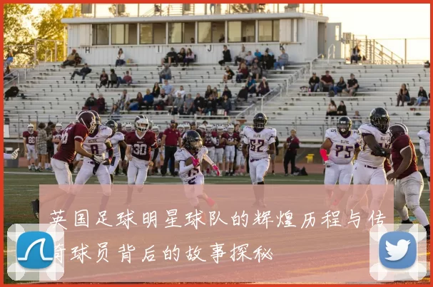 英国足球明星球队的辉煌历程与传奇球员背后的故事探秘