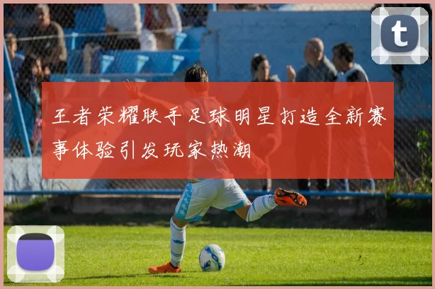 王者荣耀联手足球明星打造全新赛事体验引发玩家热潮