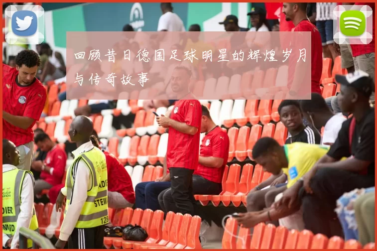 回顾昔日德国足球明星的辉煌岁月与传奇故事