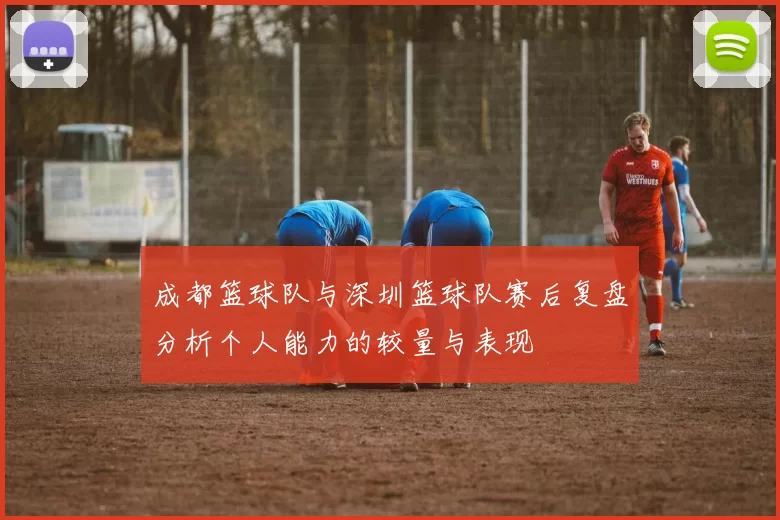 成都篮球队与深圳篮球队赛后复盘分析个人能力的较量与表现