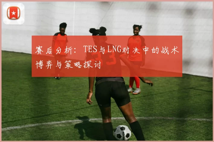 赛后分析：TES与LNG对决中的战术博弈与策略探讨