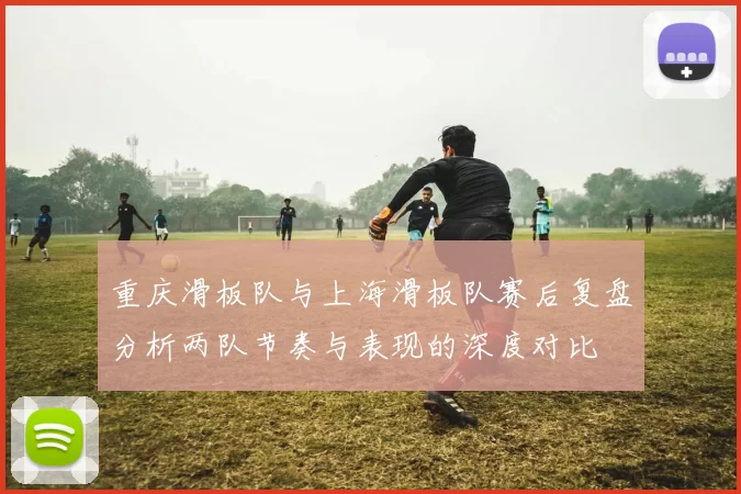 重庆滑板队与上海滑板队赛后复盘分析两队节奏与表现的深度对比