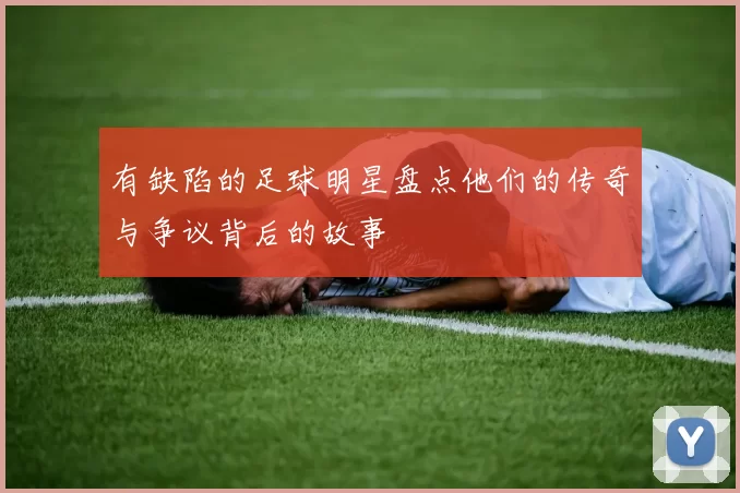 有缺陷的足球明星盘点他们的传奇与争议背后的故事