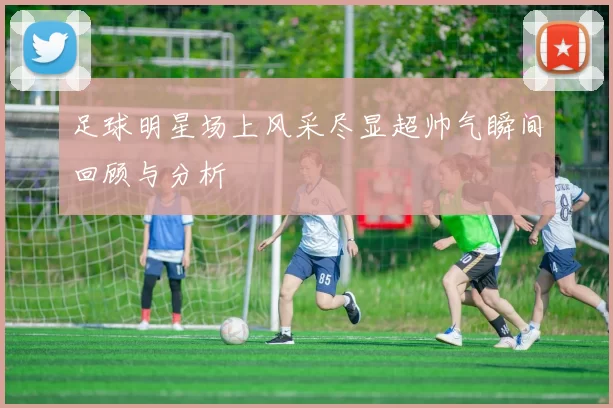 足球明星场上风采尽显超帅气瞬间回顾与分析