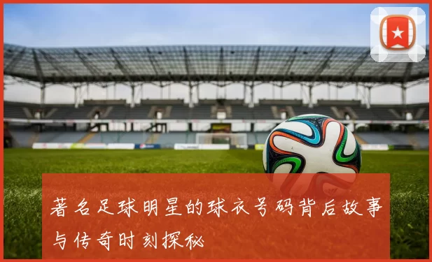 著名足球明星的球衣号码背后故事与传奇时刻探秘