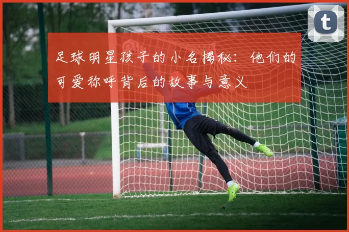 足球明星孩子的小名揭秘：他们的可爱称呼背后的故事与意义