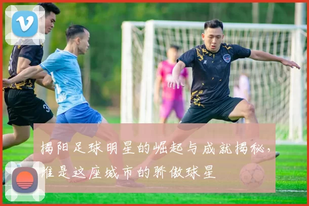 揭阳足球明星的崛起与成就揭秘，谁是这座城市的骄傲球星