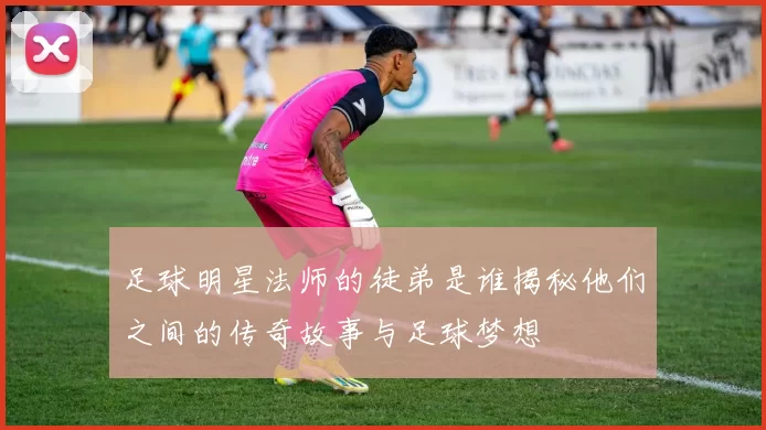 足球明星法师的徒弟是谁揭秘他们之间的传奇故事与足球梦想