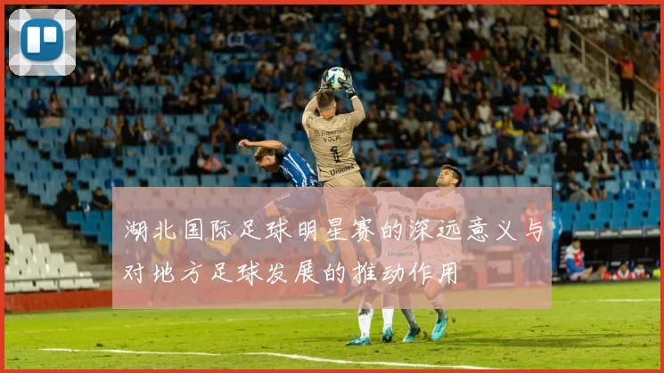 湖北国际足球明星赛的深远意义与对地方足球发展的推动作用