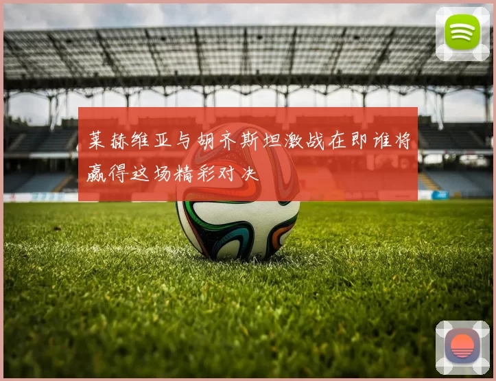 莱赫维亚与胡齐斯坦激战在即谁将赢得这场精彩对决