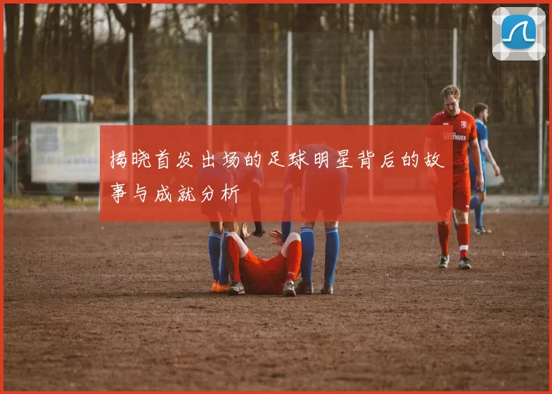 揭晓首发出场的足球明星背后的故事与成就分析