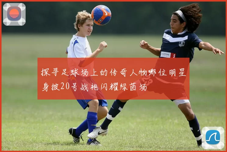 探寻足球场上的传奇人物哪位明星身披20号战袍闪耀绿茵场