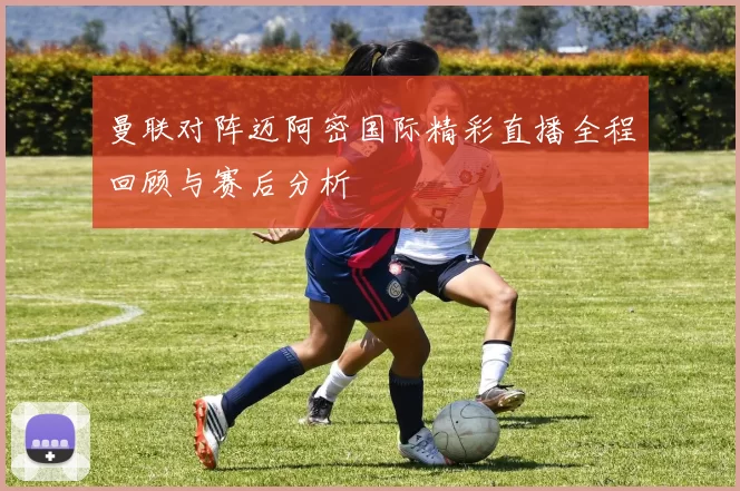 曼联对阵迈阿密国际精彩直播全程回顾与赛后分析