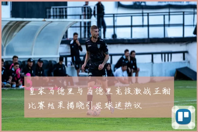 皇家马德里与马德里竞技激战正酣比赛结果揭晓引发球迷热议