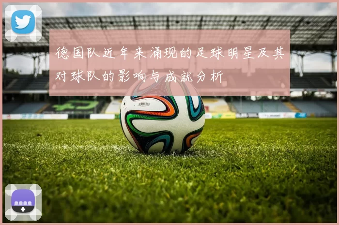 德国队近年来涌现的足球明星及其对球队的影响与成就分析