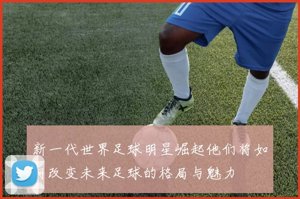 新一代世界足球明星崛起他们将如何改变未来足球的格局与魅力