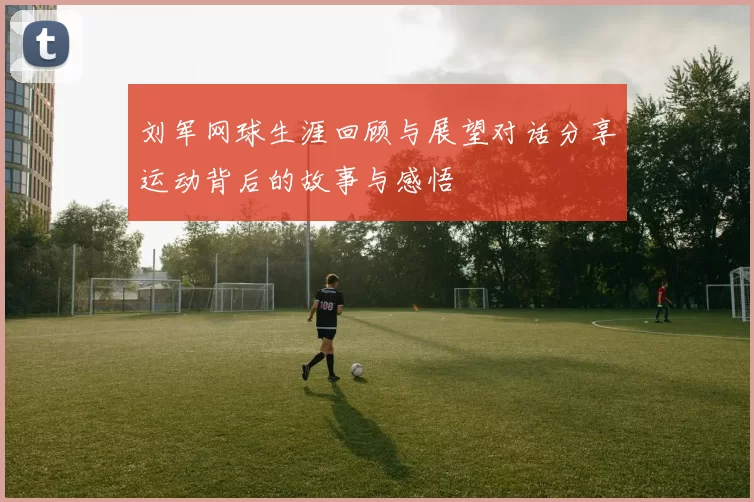 刘军网球生涯回顾与展望对话分享运动背后的故事与感悟