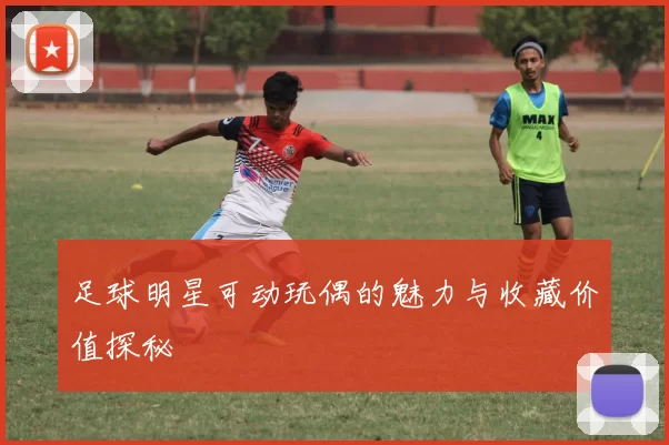足球明星可动玩偶的魅力与收藏价值探秘