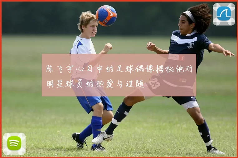 陈飞宇心目中的足球偶像揭秘他对明星球员的热爱与追随