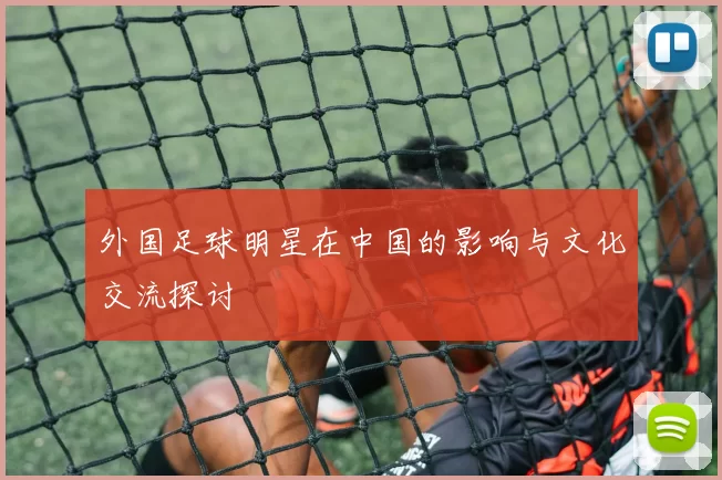 外国足球明星在中国的影响与文化交流探讨