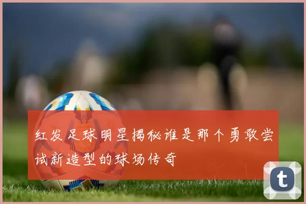 红发足球明星揭秘谁是那个勇敢尝试新造型的球场传奇
