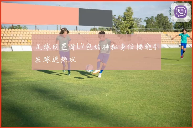 足球明星背LV包的神秘身份揭晓引发球迷热议