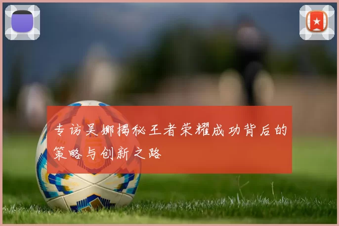 专访吴娜揭秘王者荣耀成功背后的策略与创新之路
