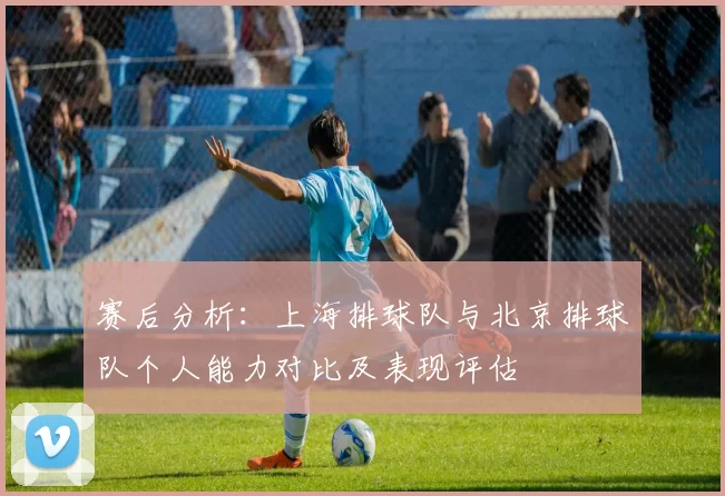 赛后分析：上海排球队与北京排球队个人能力对比及表现评估
