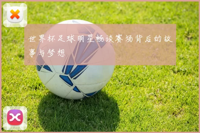 世界杯足球明星畅谈赛场背后的故事与梦想