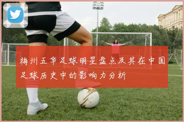 梅州五华足球明星盘点及其在中国足球历史中的影响力分析