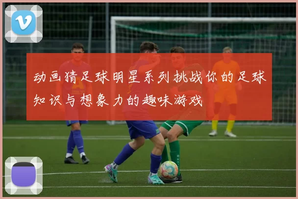 动画猜足球明星系列挑战你的足球知识与想象力的趣味游戏