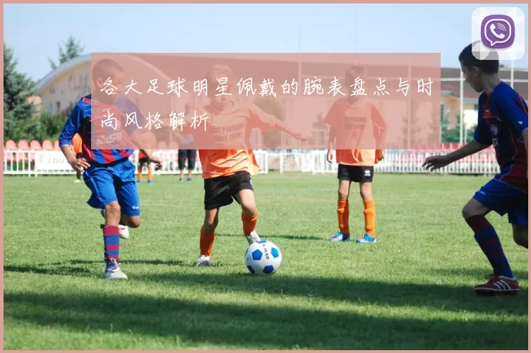 各大足球明星佩戴的腕表盘点与时尚风格解析