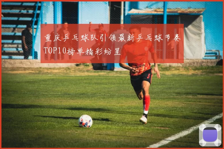 重庆乒乓球队引领最新乒乓球节奏TOP10榜单精彩纷呈