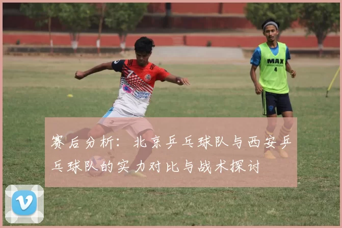 赛后分析：北京乒乓球队与西安乒乓球队的实力对比与战术探讨